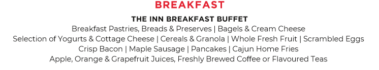 Breakfast Pastries, Breads & Preserves | Bagels & Cream Cheese | Selection of Yogurts & Cottage Cheese | Cereals & Granola | Whole Fresh Fruit | Scrambled Eggs | Crisp Bacon | Maple Sausage | Waffles or Pancakes | Cajun Home Fries | Apple, Orange & Grapefruit Juices, Freshly Brewed Coffee & Flavoured Teas